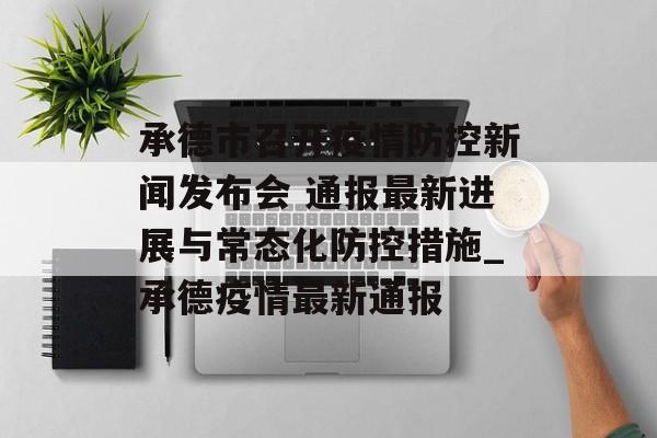承德市召开疫情防控新闻发布会 通报最新进展与常态化防控措施_承德疫情最新通报